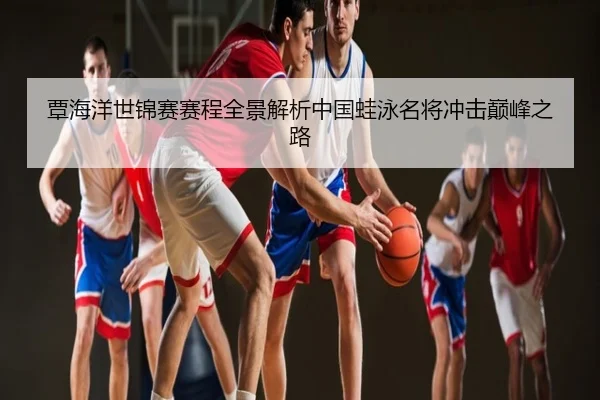 覃海洋世锦赛赛程全景解析中国蛙泳名将冲击巅峰之路