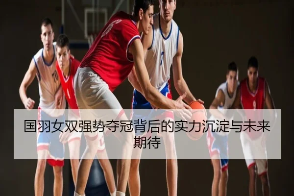 国羽女双强势夺冠背后的实力沉淀与未来期待