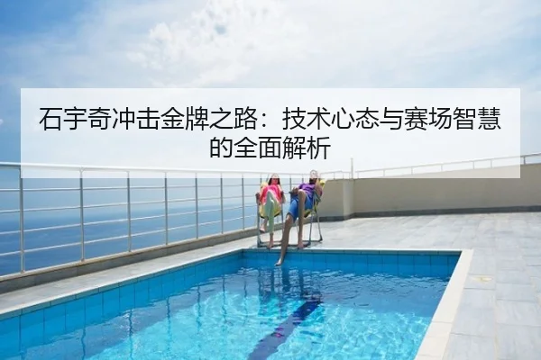 石宇奇冲击金牌之路：技术心态与赛场智慧的全面解析