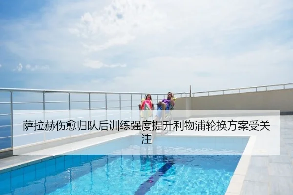 萨拉赫伤愈归队后训练强度提升利物浦轮换方案受关注
