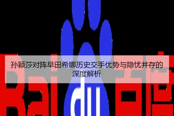 孙颖莎对阵早田希娜历史交手优势与隐忧并存的深度解析