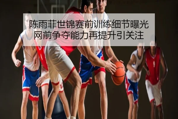 陈雨菲世锦赛前训练细节曝光 网前争夺能力再提升引关注