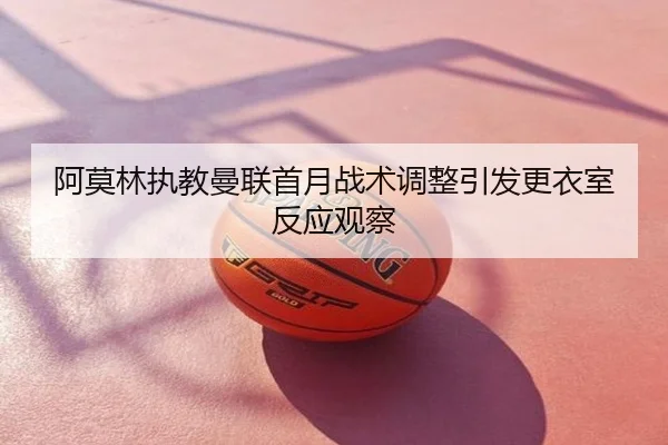 阿莫林执教曼联首月战术调整引发更衣室反应观察